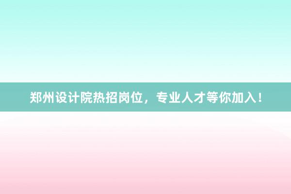 郑州设计院热招岗位，专业人才等你加入！